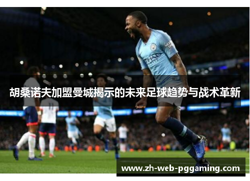 胡桑诺夫加盟曼城揭示的未来足球趋势与战术革新 胡桑诺夫加盟曼城揭示的未来足球趋势与战术革新