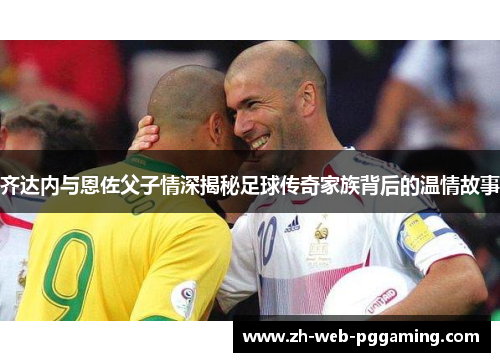 齐达内与恩佐父子情深揭秘足球传奇家族背后的温情故事