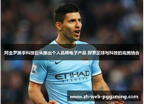 阿圭罗携手科技巨头推出个人品牌电子产品 探索足球与科技的完美结合