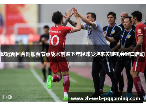 欧冠两回合附加赛节点战术前瞻下年轻球员迎来关键机会窗口启动