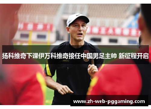 扬科维奇下课伊万科维奇接任中国男足主帅 新征程开启 扬科维奇下课伊万科维奇接任中国男足主帅 新征程开启