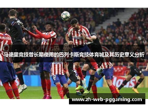 马德里竞技曾长期使用的巴列卡斯竞技体育城及其历史意义分析 马德里竞技曾长期使用的巴列卡斯竞技体育城及其历史意义分析