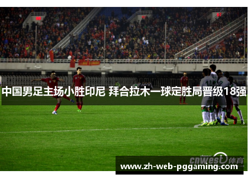 中国男足主场小胜印尼 拜合拉木一球定胜局晋级18强 中国男足主场小胜印尼 拜合拉木一球定胜局晋级18强