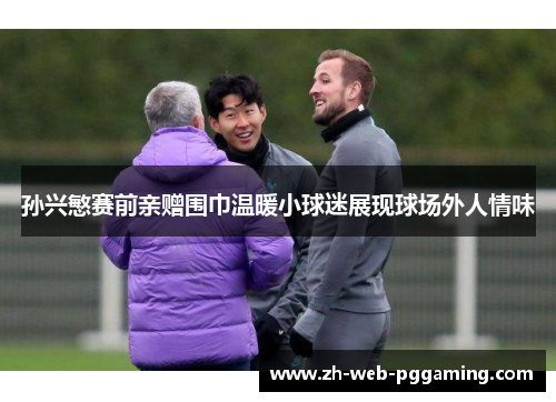 孙兴慜赛前亲赠围巾温暖小球迷展现球场外人情味